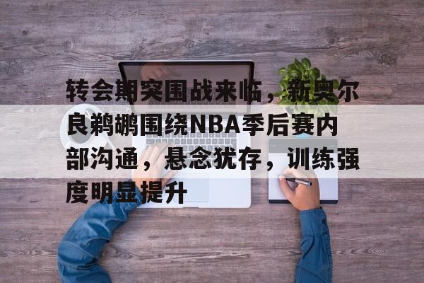 天博体育平台官网-转会期突围战来临，新奥尔良鹈鹕围绕NBA季后赛内部沟通，悬念犹存，训练强度明显提升