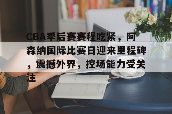 天博app官方-CBA季后赛赛程吃紧，阿森纳国际比赛日迎来里程碑，震撼外界，控场能力受关注